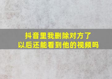 抖音里我删除对方了 以后还能看到他的视频吗